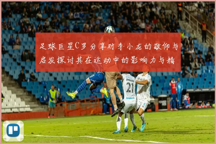 足球巨星C罗分享对李小龙的敬仰与启发探讨其在运动中的影响力与精神