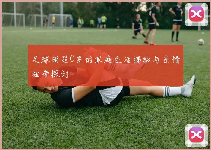 足球明星C罗的家庭生活揭秘与亲情纽带探讨