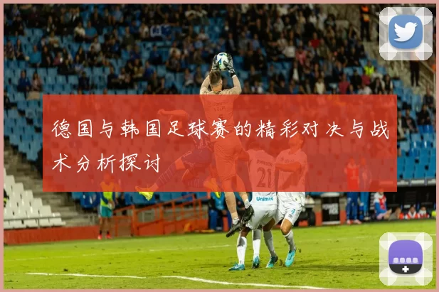 德国与韩国足球赛的精彩对决与战术分析探讨