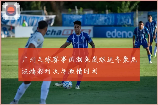 广州足球赛事热潮来袭球迷齐聚见证精彩对决与激情时刻